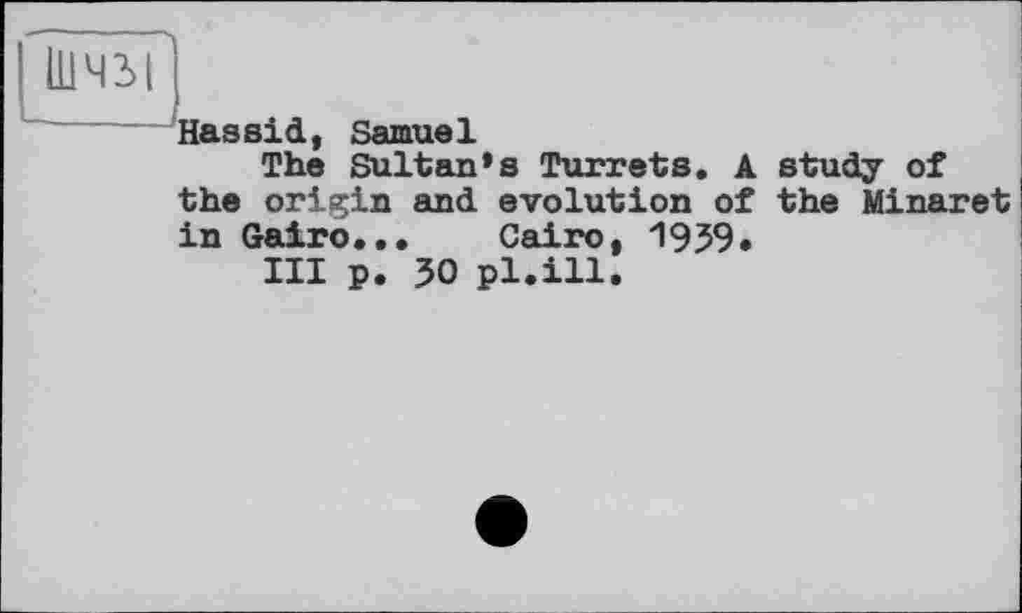 ﻿111411
^Hassid, Samuel
The Sultan’s Turrets. A study of the origin and evolution of the Minaret in Gairo... Cairo, 1959»
III p. 50 pl.ill.